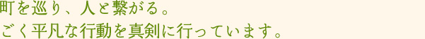 町を巡り、人と繋がる。ごく平凡な行動を真剣に行っています。