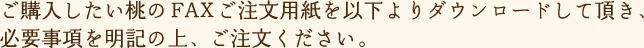 ご購入したい桃のFAXご注文用紙を以下よりダウンロードして頂き、必要事項を明記の上、ご注文ください。