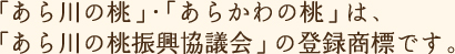 「あら川の桃」・「あらかわの桃」は、「あら川の桃振興協議会」の登録商標です。